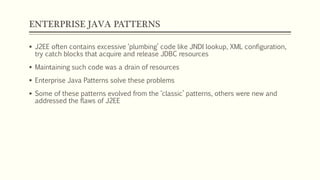 ENTERPRISE JAVA PATTERNS
 J2EE often contains excessive ‘plumbing’ code like JNDI lookup, XML configuration,
try catch blocks that acquire and release JDBC resources
 Maintaining such code was a drain of resources
 Enterprise Java Patterns solve these problems
 Some of these patterns evolved from the ‘classic’ patterns, others were new and
addressed the flaws of J2EE
 