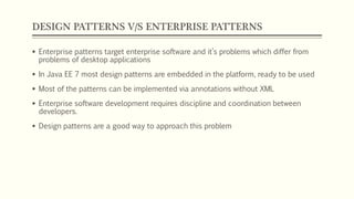 DESIGN PATTERNS V/S ENTERPRISE PATTERNS
 Enterprise patterns target enterprise software and it’s problems which differ from
problems of desktop applications
 In Java EE 7 most design patterns are embedded in the platform, ready to be used
 Most of the patterns can be implemented via annotations without XML
 Enterprise software development requires discipline and coordination between
developers.
 Design patterns are a good way to approach this problem
 