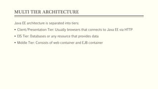 MULTI TIER ARCHITECTURE
Java EE architecture is separated into tiers:
 Client/Presentation Tier: Usually browsers that connects to Java EE via HTTP
 EIS Tier: Databases or any resource that provides data
 Middle Tier: Consists of web container and EJB container
 