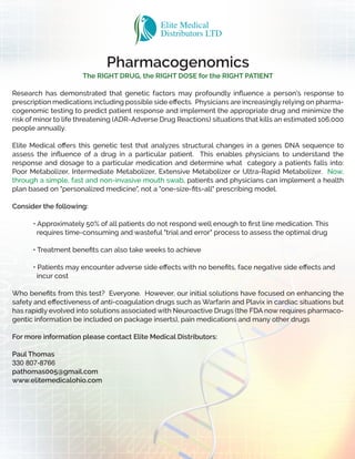 Pharmacogenomics
The RIGHT DRUG, the RIGHT DOSE for the RIGHT PATIENT
Research has demonstrated that genetic factors may profoundly inﬂuence a person's response to
prescription medications including possible side eﬀects. Physicians are increasingly relying on pharma-
cogenomic testing to predict patient response and implement the appropriate drug and minimize the
risk of minor to life threatening (ADR-Adverse Drug Reactions) situations that kills an estimated 106,000
people annually.
Elite Medical oﬀers this genetic test that analyzes structural changes in a genes DNA sequence to
assess the inﬂuence of a drug in a particular patient. This enables physicians to understand the
response and dosage to a particular medication and determine what category a patients falls into:
Poor Metabolizer, Intermediate Metabolizer, Extensive Metabolizer or Ultra-Rapid Metabolizer. Now,
through a simple, fast and non-invasive mouth swab, patients and physicians can implement a health
plan based on "personalized medicine", not a "one-size-ﬁts-all" prescribing model.
Consider the following:
• Approximately 50% of all patients do not respond well enough to ﬁrst line medication. This
requires time-consuming and wasteful "trial and error" process to assess the optimal drug
• Treatment beneﬁts can also take weeks to achieve
• Patients may encounter adverse side eﬀects with no beneﬁts, face negative side eﬀects and
incur cost
Who beneﬁts from this test? Everyone. However, our initial solutions have focused on enhancing the
safety and eﬀectiveness of anti-coagulation drugs such as Warfarin and Plavix in cardiac situations but
has rapidly evolved into solutions associated with Neuroactive Drugs (the FDA now requires pharmaco-
gentic information be included on package inserts), pain medications and many other drugs
For more information please contact Elite Medical Distributors:
Paul Thomas
330 807-8766
pathomas005@gmail.com
www.elitemedicalohio.com
 