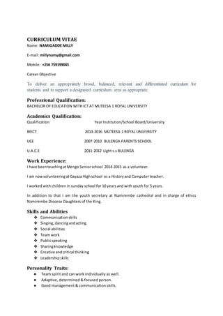 CURRICULUM VITAE
Name: NAMIGADDE MILLY
E-mail: millynamy@gmail.com
Mobile: +256 759199045
Career Objective
To deliver an appropriately broad, balanced, relevant and differentiated curriculum for
students and to support a designated curriculum area as appropriate.
Professional Qualification:
BACHELOR OF EDUCATION WITH ICT AT MUTEESA 1 ROYAL UNIVERSITY
Academics Qualification:
Qualification Year Institution/School Board/University
BEICT 2013-2016 MUTEESA 1 ROYAL UNIVERSITY
UCE 2007-2010 BULENGA PARENTS SCHOOL
U.A.C.E 2011-2012 Light s.s BULENGA
Work Experience:
I have beenteachingatMengo Senior school 2014-2015 as a volunteer.
I am nowvolunteeringatGayaza Highschool as a Historyand Computerteacher.
I worked with children in sunday school for 10 years and with youth for 5 years.
In addition to that i am the youth secretary at Namirembe cathedral and in charge of ethics
Namirembe Diocese Daughters of the King.
Skills and Abilities
❖ Communicationskills
❖ Singing,dancingandacting.
❖ Social abilities
❖ Team work
❖ Publicspeaking
❖ Sharingknowledge
❖ Creative andcritical thinking
❖ Leadershipskills
Personality Traits:
● Team spirit and can work individually as well.
● Adaptive, determined & focused person.
● Good management & communication skills.
 