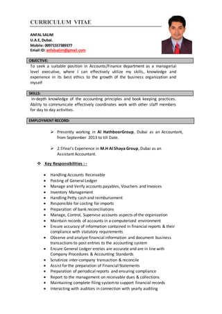 CURRICULUM VITAE
ANFAL SALIM
U.A.E, Dubai.
Mobile: 00971557389377
Email ID: anfalsalim@gmail.com
OBJECTIVE:
To seek a suitable position in Accounts/Finance department as a managerial
level executive, where I can effectively utilize my skills, knowledge and
experience in its best ethics to the growth of the business organization and
myself
SKILLS:
In-depth knowledge of the accounting principles and book keeping practices.
Ability to communicate effectively coordinates work with other staff members
for day to day activities.
EMPLOYMENT RECORD:
 Presently working in Al HathboorGroup, Dubai as an Accountant,
from September 2013 to till Date.
 2.5Year’s Experience in M.H Al Shaya Group, Dubai as an
Assistant Accountant.
 Key Responsibilities : -
 Handling Accounts Receivable
 Posting of General Ledger
 Manage and Verify accounts payables, Vouchers and Invoices
 Inventory Management
 Handling Petty cash and reimbursement
 Responsible for costing for imports
 Preparation of bank reconciliations
 Manage, Control, Supervise accounts aspects of the organization
 Maintain records of accounts in a computerized environment
 Ensure accuracy of information contained in financial reports & their
compliance with statutory requirements
 Observe and analyze financial information and document business
transactions to post entries to the accounting system
 Ensure General Ledger entries are accurate and are in line with
Company Procedures & Accounting Standards
 Scrutinize inter-company transaction & reconcile
 Assist for the preparation of Financial Statements
 Preparation of periodical reports and ensuring compliance
 Report to the management on receivable dues & collections
 Maintaining complete filing systemto support financial records
 Interacting with auditors in connection with yearly auditing
 