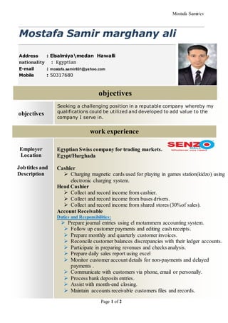 Mostafa Samir/cv
Page 1 of 2
Mostafa Samir marghany ali
Address : Elsalmiyamedan Hawalli
nationality : Egyptian
E-mail : mostafa.samir831@yahoo.com
Mobile : 50317680
Employer
Location
Jobtitles and
Description
Egyptian Swiss company for trading markets.
Egypt/Hurghada
Cashier
 Charging magnetic cards used for playing in games station(kidzo) using
electronic charging system.
Head Cashier
 Collect and record income from cashier.
 Collect and record income from buses drivers.
 Collect and record income from shared stores (30%of sales).
Account Receivable
Duties and Responsibilities:
 Prepare journal entries using el motammem accounting system.
 Follow up customer payments and editing cash receipts.
 Prepare monthly and quarterly customer invoices.
 Reconcile customer balances discrepancies with their ledger accounts.
 Participate in preparing revenues and checks analysis.
 Prepare daily sales report using excel
 Monitor customer account details for non-payments and delayed
payments .
 Communicate with customers via phone, email or personally.
 Process bank deposits entries.
 Assist with month-end closing.
 Maintain accounts receivable customers files and records.
work experience
objectives
objectives
Seeking a challenging position in a reputable company whereby my
qualifications could be utilized and developed to add value to the
company I serve in.
 