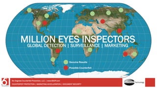 MILLION EYES INSPECTORS
Genuine Results
Possible Counterfeit
GLOBAL DETECTION | SURVEILLANCE | MARKETING
COUNTERFEIT PROTECTION | MARKETING ACCELLERATION | DOCUMENT SECURITY
Six Degrees Counterfeit Prevention, LLC. | www.6DCP.com
Technology
 
