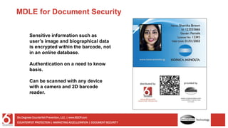 Sensitive information such as
user’s image and biographical data
is encrypted within the barcode, not
in an online database.
Authentication on a need to know
basis.
Can be scanned with any device
with a camera and 2D barcode
reader.
MDLE for Document Security
COUNTERFEIT PROTECTION | MARKETING ACCELLERATION | DOCUMENT SECURITY
Six Degrees Counterfeit Prevention, LLC. | www.6DCP.com
Technology
 