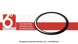 01100110011110101001001100011001
11101010010110011001111010100100
11000110011110101001011011010100
10001100111101010010110001100110
01111010100100111001111010100100
11000110011110101001011011010100
11010100100110001100111101010010
11001100111011001100111010100100
11000110011110101001011011010100
01100110011110101001001100011001
11101010010110011001111010100100
11000110011110101001011011010100
10001100111101010010110001100110
01111010100100111001111010100100
11000110011110101001011011010100
11010100100110001100111101010010
11001100111011001100111010100100
11000110011110101001011011010100
Six Degrees Counterfeit Prevention, LLC. | www.6DCP.com
THE IRON RING
DATABASE LESS
AUTHENTICATION
 