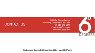 Six Degrees Counterfeit Prevention, LLC. | www.6DCP.com
CONTACT US
9074 De Garmo Avenue
Sun Valley, California 91352 USA
Tel: 818-570-1277
Email: info@6dcp.com
Web: www.6dcp.com
 