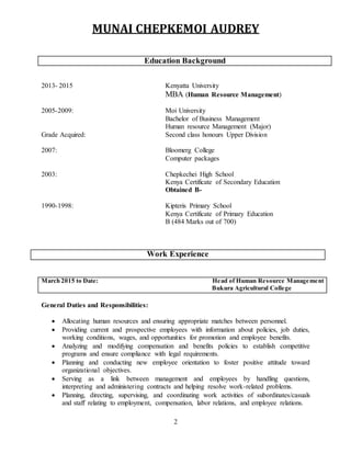 MUNAI CHEPKEMOI AUDREY
2
2013- 2015 Kenyatta University
MBA (Human Resource Management)
2005-2009: Moi University
Bachelor of Business Management
Human resource Management (Major)
Grade Acquired: Second class honours Upper Division
2007: Bloomerg College
Computer packages
2003: Chepkechei High School
Kenya Certificate of Secondary Education
Obtained B-
1990-1998: Kipteris Primary School
Kenya Certificate of Primary Education
B (484 Marks out of 700)
Work Experience
March 2015 to Date: Head of Human Resource Management
Bukura Agricultural College
General Duties and Responsibilities:
 Allocating human resources and ensuring appropriate matches between personnel.
 Providing current and prospective employees with information about policies, job duties,
working conditions, wages, and opportunities for promotion and employee benefits.
 Analyzing and modifying compensation and benefits policies to establish competitive
programs and ensure compliance with legal requirements.
 Planning and conducting new employee orientation to foster positive attitude toward
organizational objectives.
 Serving as a link between management and employees by handling questions,
interpreting and administering contracts and helping resolve work-related problems.
 Planning, directing, supervising, and coordinating work activities of subordinates/casuals
and staff relating to employment, compensation, labor relations, and employee relations.
Education Background
 