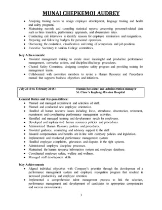 MUNAI CHEPKEMOI AUDREY
3
 Analyzing training needs to design employee development, language training and health
and safety programs.
 Maintaining records and compiling statistical reports concerning personnel-related data
such as hires transfers, performance appraisals, and absenteeism rates.
 Conducting exit interviews to identify reasons for employee termination and resignations.
 Preparing and following budgets for personnel operations.
 Overseeing the evaluation, classification and rating of occupations and job positions.
 Executive Secretary to various College committees.
Key Achievements:
 Provided management training to create more meaningful and productive performance
management, corrective actions, and discipline/discharge procedures.
 Chaired Safety Committee, designing complete safety program and providing training for
management teams.
 Collaborated with committee members to revise a Human Resource and Procedures
manual that supports business objectives and initiatives.
July 2010 to February 2015: Human Resource and Administration manager
St. Clare’s Kaplong Mission Hospital
General Duties and Responsibilities:
 Planned and managed recruitment and selection of staff.
 Planned and conducted new employee orientation.
 Handled all human resource issues including; leave, attendance, absenteeism, retirement,
recruitment and coordinating performance management activities.
 Identified and managed training and development needs for employees.
 Developed and implemented human resources policies and procedures.
 Administered Human Resource policies and procedures.
 Provided guidance, counseling and advisory support to the staff.
 Ensured compensation and benefits are in line with company policies and legislation.
 Implemented and monitored performance management system
 Handled employee complaints, grievances and disputes in the right systems.
 Administered employee discipline processes.
 Maintained the human resource information system and employee database.
 Coordinated employee safety, welfare and wellness.
 Managed staff development skills.
Key Achievements
 Aligned individual objectives with Company’s priorities through the development of a
performance management system and employee recognition program that resulted in
increased productivity and employee retention.
 Implemented a comprehensive talent management process to link the selection,
performance management and development of candidates to appropriate competencies
and success measurements.
 