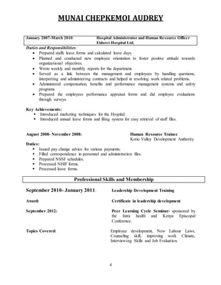 MUNAI CHEPKEMOI AUDREY
4
January 2007-March 2010: Hospital Administrator and Human Resource Officer
Eldoret Hospital Ltd.
Duties and Responsibilities:
 Prepared staffs leave forms and calculated leave days.
 Planned and conducted new employee orientation to foster positive attitude towards
organizational objectives.
 Wrote weekly and monthly reports for the department.
 Served as a link between the management and employees by handling questions,
interpreting and administering contracts and helped in resolving work related problems.
 Administered compensation, benefits and performance management systems and safety
programs.
 Prepared the employees performance appraisal forms and did employee evaluations
through surveys.
Key Achievements:
 Introduced marketing techniques for the Hospital.
 Introduced annual leave forms and filing system for easy retrieval of staff files.
August 2008- November 2008: Human Resource Trainee
Kerio Valley Development Authority
Duties:
 Issued pay change advice for various payments.
 Filled correspondence in personnel and administration files.
 Prepared NSSF schedules.
 Processed NHIF forms.
 Processed leave forms.
Professional Skills and Membership
September 2010- January 2011: Leadership Development Training
Award: Certificate in leadership development
September 2012: Peer Learning Cycle Seminar- sponsored by
the Intra health and Kenya Episcopal
Conference.
Topics Covered: Employee development, New Labour Laws,
Counseling skill, improving work Climate,
Interviewing Skills and Job Evaluation.
 