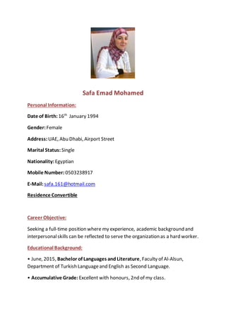 Safa Emad Mohamed
Personal Information:
Date of Birth: 16th
January 1994
Gender: Female
Address: UAE, Abu Dhabi, Airport Street
Marital Status: Single
Nationality: Egyptian
Mobile Number: 0503238917
E-Mail: safa.161@hotmail.com
Residence Convertible
Career Objective:
Seeking a full-time position where my experience, academic background and
interpersonalskills can be reflected to serve the organization as a hard worker.
Educational Background:
• June, 2015, Bachelor of Languages and Literature, Faculty of Al-Alsun,
Department of Turkish Languageand English as Second Language.
• Accumulative Grade: Excellent with honours, 2nd of my class.
 