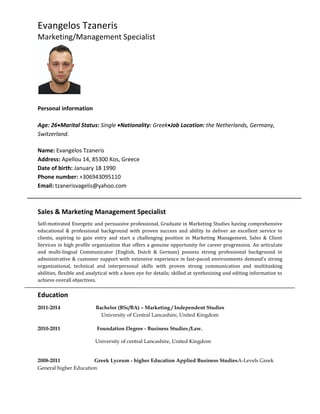 Evangelos Tzaneris
Marketing/Management Specialist
Personal information
Age: 26Marital Status: Single Nationality: GreekJob Location: the Netherlands, Germany,
Switzerland.
Name: Evangelos Tzaneris
Address: Apellou 14, 85300 Kos, Greece
Date of birth: January 18 1990
Phone number: +306943095110
Email: tzanerisvagelis@yahoo.com
Sales & Marketing Management Specialist
Self-motivated Energetic and persuasive professional, Graduate in Marketing Studies having comprehensive
educational & professional background with proven success and ability to deliver an excellent service to
clients, aspiring to gain entry and start a challenging position in Marketing Management, Sales & Client
Services in high profile organization that offers a genuine opportunity for career progression. An articulate
and multi-lingual Communicator (English, Dutch & German) possess strong professional background in
administrative & customer support with extensive experience in fast-paced environments demand’s strong
organizational, technical and interpersonal skills with proven strong communication and multitasking
abilities, flexible and analytical with a keen eye for details; skilled at synthesizing and editing information to
achieve overall objectives.
Education
2011-2014 Bachelor (BSc/BA) – Marketing / Independent Studies
University of Central Lancashire, United Kingdom
2010-2011 Foundation Degree - Business Studies /Law.
University of central Lancashire, United Kingdom
2008-2011 Greek Lyceum - higher Education Applied Business StudiesA-Levels Greek
General higher Education
 
