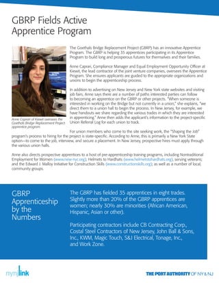 The Goethals Bridge Replacement Project (GBRP) has an innovative Apprentice
Program. The GBRP is helping 35 apprentices participating in its Apprentice
Program to build long and prosperous futures for themselves and their families.
Anne Caprari, Compliance Manager and Equal Employment Opportunity Oﬃcer at
Kiewit, the lead contractor of the joint venture companies, oversees the Apprentice
Program. She ensures applicants are guided to the appropriate organizations and
unions to begin the apprenticeship process.
In addition to advertising on New Jersey and New York state websites and visiting
job fairs, Anne says there are a number of paths interested parties can follow
to becoming an apprentice on the GBRP or other projects. “When someone is
interested in working on the Bridge but not currently in a union,” she explains, “we
direct them to a union hall to begin the process. In New Jersey, for example, we
have handouts we share regarding the various trades in which they are interested
in apprenticing.” Anne then adds the applicant’s information to the project-speciﬁc
Union Referral Log for each union to track.
For union members who come to the site seeking work, the “Shaping the Job”
program’s process to hiring for the project is state-speciﬁc. According to Anne, this is primarily a New York State
option—to come to the job, interview, and secure a placement. In New Jersey, prospective hires must apply through
the various union halls.
Anne also directs prospective apprentices to a host of pre-apprenticeship training programs, including Nontraditional
Employment for Women (www.new-nyc.org); Helmets to Hardhats (www.helmetstohardhats.org), serving veterans;
and the Edward J. Malloy Initiative for Construction Skills (www.constructionskills.org); as well as a number of local,
community groups.
GBRP Fields Active
Apprentice Program
Anne Caprari of Kiewit oversees the
Goethals Bridge Replacement Project
apprentice program.
The GBRP has ﬁelded 35 apprentices in eight trades.
Slightly more than 20% of the GBRP apprentices are
women; nearly 30% are minorities (African American,
Hispanic, Asian or other).
Participating contractors include CB Contracting Corp.,
Costal Steel Contractors of New Jersey, John Ball & Sons,
Inc., KWM, Magic Touch, S&J Electrical, Tonage, Inc.,
and Work Zone.
GBRP
Apprenticeship
by the
Numbers
 
