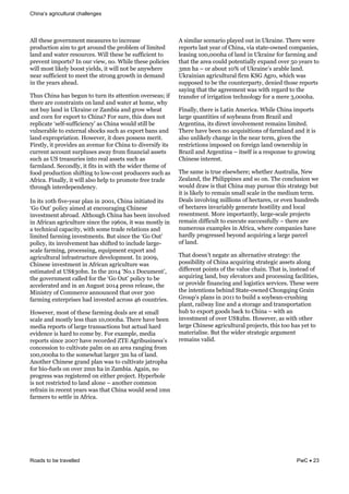 challenges
Roads to be travelled PwC 23
E,,&'3)%)&1"+)*./).'&/)#%8*)%&'"&0.-*)#%)&
;*"$8-'0". /&'"&1)'&#*"8.$&'3)&;*"(,)/&":&,0/0')$&
,#.$&#.$&2#')*&*)%"8*-)%4&?0,,&'3)%)&()&%8::0-0).'&'"&
;*)+).'&0/;"*'%j&<.&"8*&+0)26&."4&?30,)&'3)%)&;",0-0)%&
20,,&/"%'&,0G),9&(""%'&90),$%6&0'&20,,&."'&()&#.923)*)&
.)#*&%8::0-0).'&'"&/))'&'3)&%'*".1&1*"2'3&0.&$)/#.$&
0.&'3)&9)#*%)#$4&
J38%&=30.#&3#%&()18.&'"&'8*.&0'%&#'').'0".&"+)*%)#%d&0:&
'3)*)&#*)&-".%'*#0.'%&".&,#.$&#.$&2#')*&#'&3"/)6&239&
."'&(89&,#.$&0.&`G*#0.)&"*&g#/(0#&#.$&1*"2&23)#'&
#.$&-"*.&:"*&)I;"*'&'"&=30.#j&@"*&%8*)6&'30%&$")%&."'&
*);,0-#')& %),:H%8::0-0).-9 &#%&=30.#&2"8,$&%'0,,&()&
+8,.)*#(,)&'"&)I')*.#,&%3"-G%&%8-3&#%&)I;"*'&(#.%&#.$&
,#.$&)I;*";*0#'0".4&5"2)+)*6&0'&$")%&;"%%)%%&/)*0'4&
@0*%',96&0'&;*"+0$)%&#.&#+).8)&:"*&=30.#&'"&$0+)*%0:9&0'%&
-8**).'&#--"8.'&%8*;,8%)%#9&:*"/&:0.#.-0#,&#%%)'%&
%8-3&#%&`>&'*)#%8*0)%&0.'"&*)#,&#%%)'%&%8-3&#%&
:#*/,#.$4&>)-".$,96&0'&:0'%&0.&20'3&'3)&20$)*&'3)/)&":&
:""$&;*"$8-'0".&%30:'0.1&'"&,"2H-"%'&;*"$8-)*%&%8-3&#%&
E:*0-#4&@0.#,,96&0'&20,,&#,%"&3),;&'"&;*"/"')&:*))&'*#$)&
'3*"813&0.')*$);).$).-94&
<.&0'%&NP'3&:0+)H9)#*&;,#.&0.&OPPN6&=30.#&0.0'0#')$&0'%&
D"&c8' &;",0-9 /)$&#'&).-"8*#10.1&=30.)%)&
0.+)%'/).'&#(*"#$4&E,'3"813&=30.#&3#%&()).&0.+",+)$&
0.&E:*0-#.*0-8,'8*)&%0.-)&'3)&NTSP%6&0'&2#%&/"%',9&0.&
#&')-3.0-#,&-#;#-0'96&20'3&%"/)&'*#$)&*),#'0".%&#.$&
,0/0')$&:#*/0.1&0.+)%'/).'%4&C8'&%0.-)&'3)& D"&c8' &
;",0-96&0'%&0.+",+)/).'&3#%&%30:')$&'"&0.-,8$)&,#*1)H
%-#,)&:#*/0.16&;*"-)%%0.16&)780;/).'&)I;"*'&#.$&
#1*0-8,'8*#,&0.:*#%'*8-'8*)&$)+),";/).'4&<.&OPPT6&
=30.)%)&0.+)%'/).'&0.&E:*0-#.*0-8,'8*)&2#%&
)%'0/#')$&#'&`>hQP(.4&<.&'3)&OPNR& a"4N&e"-8/).' 6&
'3)&1"+)*./).'&-#,,)$&:"*&'3)& D"&c8' &;",0-9&'"&()&
#--),)*#')$&#.$&0.&#.&E818%'&OPNR&;*)%%&*),)#%)6&'3)&
[0.0%'*9&":&="//)*-)&#.."8.-)$&'3#'&"+)*&QPP&
:#*/0.1&).')*;*0%)%&3#$&0.+)%')$&#-*"%%&RS&-"8.'*0)%4&
5"2)+)*6&/"%'&":&'3)%)&:#*/0.1&$)#,%&#*)&#'&%/#,,&
%-#,)&#.$&/"%',9&,)%%&'3#.&NP6PPP3#4&J3)*)&3#+)&()).&
/)$0#&*);"*'%&":&,#*1)&'*#.%#-'0".%&(8'&#-'8#,&3#*$&
)+0$).-)&0%&3#*$&'"&-"/)&(94&@"*&)I#/;,)6&/)$0#&
*);"*'%&%0.-)&OPPM&3#+)&*)-"*$)$&gJF&E1*0(8%0.)%% %&
-".-)%%0".&'"&-8,'0+#')&;#,/&".&#.&#*)#&*#.10.1&:*"/&
NPP6PPP3#&'"&'3)&%"/)23#'&,#*1)*&Q/&3#&":&,#.$4&
E."'3)*&=30.)%)&1*#.$&;,#.&2#%&'"&-8,'0+#')&K#'*";3#&
:"*&(0"H:8),%&".&"+)*&O/.&3#&0.&g#/(0#4&E1#0.6&."&
;*"1*)%%&2#%&*)10%')*)$&".&)0'3)*&;*"K)-'4&59;)*(",)&
0%&."'&*)%'*0-')$&'"&,#.$&#,".)& &#."'3)*&-"//".&
*):*#0.&0.&*)-).'&9)#*%&2#%&'3#'&=30.#&2"8,$&%).$&N/.&
:#*/)*%&'"&%)'',)&0.&E:*0-#4&
E&%0/0,#*&%-).#*0"&;,#9)$&"8'&0.&`G*#0.)4&J3)*)&2)*)&
*);"*'%&,#%'&9)#*&":&=30.#6&+0#&%'#')H"2.)$&-"/;#.0)%6&
,)#%0.1&NPP6PPP3#&":&,#.$&0.&`G*#0.)&:"*&:#*/0.1&#.$&
'3#'&'3)&#*)#&-"8,$&;"').'0#,,9&)I;#.$&"+)*&LP&9)#*%&'"&
Q/.&3#& &"*&#("8'&NPW&":&`G*#0.) %&#*#(,)&,#.$4&
`G*#0.0#.*0-8,'8*#,&:0*/&_>D&E1*"6&230-3&2#%&
%8;;"%)$&'"&()&'3)&-"8.')*;#*'96&$).0)$&'3"%)&*);"*'%&
%#90.1&'3#'&'3)*))/).'&2#%&20'3&*)1#*$&'"&'3)&
'*#.%:)*&":&0**01#'0".&')-3.","19&:"*&#&/)*)&Q6PPP3#4&
@0.#,,96&'3)*)&0%&]#'0.&E/)*0-#4&?30,)&=30.#&0/;"*'%&
,#*1)&78#.'0'0)%&":&%"9()#.%&:*"/&C*#U0,&#.$&
E*1).'0.#6&0'%&$0*)-'&0.+",+)/).'&*)/#0.%&,0/0')$4&
J3)*)&3#+)&()).&."&#-780%0'0".%&":&:#*/,#.$&#.$&0'&0%&
#,%"&8.,0G),9&-3#.1)&0.&'3)&.)#*&')*/6&10+).&'3)&
*)%'*0-'0".%&0/;"%)$&".&:"*)01.&,#.$&"2.)*%30;&0.&
C*#U0,&#.$&E*1).'0.#& &0'%),:&0%&#&*)%;".%)&'"&1*"20.1&
=30.)%)&0.')*)%'4&
J3)&%#/)&0%&'*8)&),%)23)*)d&23)'3)*&E8%'*#,0#6&a)2&
g)#,#.$6&'3)&B30,0;;0.)%&#.$&%"&".4&J3)&-".-,8%0".&2)&
2"8,$&$*#2&0%&'3#'&=30.#&/#9&;8*%8)&'30%&%'*#')19&(8'&
0'&0%&,0G),9&'"&*)/#0.&%/#,,&%-#,)&0.&'3)&/)$08/&')*/4&
e)#,%&0.+",+0.1&/0,,0".%&":&3)-'#*)%6&"*&)+).&38.$*)$%&
":&3)-'#*)%&0.+#*0#(,9&1).)*#')&3"%'0,0'9&#.$&,"-#,&
*)%).'/).'4&["*)&0/;"*'#.',96&,#*1)H%-#,)&;*"K)-'%&
*)/#0.&$0::0-8,'&'"&)I)-8')&%8--)%%:8,,9& &'3)*)&#*)&
.8/)*"8%&)I#/;,)%&0.&E:*0-#6&23)*)&-"/;#.0)%&3#+)&
3#*$,9&;*"1*)%%)$&()9".$&#-780*0.1&#&,#*1)&;#*-),&
":&,#.$4&
J3#'&$")%. '&.)1#')&#.&#,')*.#'0+)&%'*#')19Y&'3)&
;"%%0(0,0'9&":&=30.#&#-780*0.1&%'*#')10-&#%%)'%&#,".1&
$0::)*).'&;"0.'%&":&'3)&+#,8)&-3#0.4&J3#'&0%6&0.%')#$&":&
#-780*0.1&,#.$6&(89&),)+#'"*%&#.$&;*"-)%%0.1&:#-0,0'0)%6&
"*&;*"+0$)&:0.#.-0.1&#.$&,"10%'0-%&%)*+0-)%4&J3)%)&2)*)&
'3)&0.').'0".%&()30.$&>'#')H"2.)$&=3".170.1&D*#0.&
D*"8; %&;,#.%&0.&OPNN&'"&(80,$&#&%"9()#.H-*8%30.1&
;,#.'6&*#0,2#9&,0.)&#.$&#&%'"*#1)&#.$&'*#.%;"*'#'0".&
38(&'"&)I;"*'&1""$%&(#-G&'"&=30.#& &20'3&#.&
0.+)%'/).'&":&"+)*&`>hO(.4&5"2)+)*6&#%&20'3&"'3)*&
,#*1)&=30.)%)*0-8,'8*#,&;*"K)-'%6&'30%&'""&3#%&9)'&'"&
/#')*0#,0%)4&C8'&'3)&20$)*&%'*#')10-&#*18/).'&
*)/#0.%&+#,0$4&
& &
 