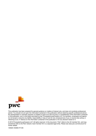 &
&
This publication has been prepared for general guidance on matters of interest only, and does not constitute professional
advice. You should not act upon the information contained in this publication without obtaining specific professional advice.
No representation or warranty (express or implied) is given as to the accuracy or completeness of the information contained
in this publication, and, to the extent permitted by law, PricewaterhouseCoopers LLP, its members, employees and agents
do not accept or assume any liability, responsibility or duty of care for any consequences of you or anyone else acting, or
refraining to act, in reliance on the information contained in this publication or for any decision based on it.
sometimes refer to the PwC network. Each member firm is a separate legal entity. Please see www.pwc.com/structure for
further details.
150925-163846-YF-OS
&
 