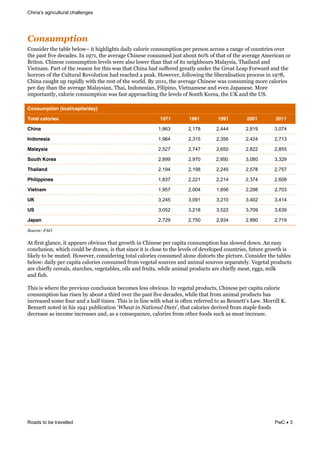 ricultural challenges
Roads to be travelled PwC 3
!0$&+4?-#0$'
=".%0$)*&'3)&'#(,)&(),"2 &0'&3013,013'%&$#0,9&-#,"*0)&-".%8/;'0".&;)*&;)*%".&#-*"%%&#&*#.1)&":&-"8.'*0)%&"+)*&
'3)&;#%'&:0+)&$)-#$)%4&<.&NTMN6&'3)&#+)*#1)&=30.)%)&-".%8/)$&K8%'&#("8'&SPW&":&'3#'&":&'3)&#+)*#1)&E/)*0-#.&"*&
C*0'".4&=30.)%)&-".%8/;'0".&,)+),%&2)*)&#,%"&,"2)*&'3#.&'3#'&":&0'%&.)013("8*%&[#,#9%0#6&J3#0,#.$&#.$&
0)'.#/4&B#*'&":&'3)&*)#%".&:"*&'30%&2#%&'3#'&=30.#&3#$&%8::)*)$&1*)#',9&8.$)*&'3)&D*)#'&])#;&@"*2#*$&#.$&'3)&
3"**"*%&":&'3)&=8,'8*#,&!)+",8'0".&3#$&*)#-3)$&#&;)#G4&5"2)+)*6&:",,"20.1&'3)&,0()*#,0%#'0".&;*"-)%%&0.&NTMV6&
=30.#&-#813'&8;&*#;0$,9&20'3&'3)&*)%'&":&'3)&2"*,$4&C9&OPNN6&'3)&#+)*#1)&=30.)%)&2#%&-".%8/0.1&/"*)&-#,"*0)%&
;)*&$#9&'3#.&'3)&#+)*#1)&[#,#9%0#.6&J3#06&<.$".)%0#.6&@0,0;0."6&0)'.#/)%)&#.$&)+).&^#;#.)%)4&["*)&
0/;"*'#.',96&-#,"*0)&-".%8/;'0".&2#%&:#%'&#;*"#-30.1&'3)&,)+),%&":&>"8'3&_"*)#6&'3)&`_&#.$&'3)&`>4&
Consumption (kcal/capita/day)
Total calories 1971 1981 1991 2001 2011
China 1,863 2,178 2,444 2,819 3,074
Indonesia 1,964 2,315 2,356 2,424 2,713
Malaysia 2,527 2,747 2,650 2,822 2,855
South Korea 2,899 2,970 2,950 3,080 3,329
Thailand 2,194 2,198 2,245 2,578 2,757
Philippines 1,837 2,221 2,214 2,374 2,608
Vietnam 1,957 2,004 1,856 2,298 2,703
UK 3,245 3,091 3,210 3,402 3,414
US 3,052 3,218 3,522 3,709 3,639
Japan 2,729 2,750 2,934 2,890 2,719
&
N$2'"&D(LO!(
&
E'&:0*%'&1,#.-)6&0'&#;)#*%&"(+0"8%&'3#'&1*"2'3&0.&=30.)%)&;)*&-#;0'#&-".%8/;'0".&3#%&%,"2)$&$"2.4&E.&)#%9&
-".-,8%0".6&230-3&-"8,$&()&$*#2.6&0%&'3#'&%0.-)&0'&0%&-,"%)&'"&'3)&,)+),%&":&$)+),";)$&-"8.'*0)%6&:8'8*)&1*"2'3&0%&
,0G),9&'"&()&/8')$4&5"2)+)*6&-".%0$)*0.1&'"'#,&-#,"*0)%&-".%8/)$&#,".)&$0%'"*'%&'3)&;0-'8*)4&=".%0$)*&'3)&'#(,)%&
(),"2Y&$#0,9&;)*&-#;0'#&-#,"*0)%&-".%8/)$&:*"/&+)1)'#,&%"8*-)%&#.$&#.0/#,&%"8*-)%&%);#*#'),94&)1)'#,&;*"$8-'%&
#*)&-30):,9&-)*)#,%6&%'#*-3)%6&+)1)'#(,)%6&"0,%&#.$&:*80'%6&230,)&#.0/#,&;*"$8-'%&#*)&-30):,9&/)#'6&)11%6&/0,G&
#.$&:0%34&
J30%&0%&23)*)&'3)&;*)+0"8%&-".-,8%0".&()-"/)%&,)%%&"(+0"8%4&<.&+)1)'#,&;*"$8-'%6&=30.)%)&;)*&-#;0'#&-#,"*0)&
-".%8/;'0".&3#%&*0%).&(9&#("8'&#&'30*$&"+)*&'3)&;#%'&:0+)&$)-#$)%6&230,)&'3#'&:*"/&#.0/#,&;*"$8-'%&3#%&
0.-*)#%)$&%"/)&:"8*&#.$&#&3#,:&'0/)%4&J30%&0%&0.&,0.)&20'3&23#'&0%&":').&*):)**)$&'"&#%&C)..)'' %&]#24&[)**0,,&_4&
C)..)''&."')$&0.&30%&NTRN&;8(,0-#'0".& >1&0#(.:(?0#.$:0<(P. 6&'3#'&-#,"*0)%&$)*0+)$&:*"/&%'#;,)&:""$%&
$)-*)#%)&#%&0.-"/)&0.-*)#%)%&#.$6&#%&#&-".%)78).-)6&-#,"*0)%&:*"/&"'3)*&:""$%&%8-3&#%&/)#'&0.-*)#%)4&
& &
 