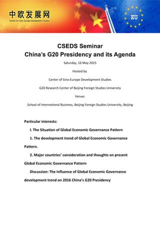 CSEDS Seminar
China’s G20 Presidency and its Agenda
Saturday, 16 May 2015
Hosted by
Center of Sino-Europe Development Studies
G20 Research Center of Beijing Foreign Studies University
Venue:
School of International Business, Beijing Foreign Studies University, Beijing
Particular interests:
I. The Situation of Global Economic Governance Pattern
1. The development trend of Global Economic Governance
Pattern.
2. Major countries’ consideration and thoughts on present
Global Economic Governance Pattern
Discussion: The influence of Global Economic Governance
development trend on 2016 China’s G20 Presidency
 
