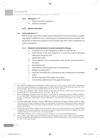 Traditional & Complementary Medicine Practice Guideline for T&CM Units
Chiropractic
BPTK4
4.2.2.	Neck pain10,11,12,13
a.	 Chronic mechanical neck pain
b.	 Not due to whiplash14
4.2.3. 	Sprains and strains
4.3.	Contraindications15,16
	 With thorough assessment, multiple caution-indicating risk factors presenting in a patient
may indicate modification of or a contraindication to the desired treatment modality. Thus,
the decision to administer treatment or not should be made after careful considerations of
risk factor(s) present.
4.3.1. 	Absolute contraindications to spinal manipulative therapy
a.	 Anomalies such as dens hypoplasia, unstable os odontium, etc
b.	 Acute fracture in the areas involved or in areas that could be adversely
affected by chiropractic care
c.	 Spinal cord tumour
d.	 Acute infections such as osteomyelitis, septic discitis, and tuberculosis of
the spine
e.	 Meningeal tumour
f.	 Haematomas, whether spinal cord or intracanalicular
g	 Malignancy of the spine
h.	 Frank disc herniation with accompanying signs of progressive neurological
deficit
i	 Basilar invagination of the upper cervical spine
j.	 Arnold-Chiari malformation of the upper cervical spine
10	 Eric L. Hurwitz, Hal Morgenstern, Philip Harber, Gerald F. Kominski, Fei Yu and Alan H. Adams (2002) ‘A Randomized
Trial of Chiropractic Manipulation and Mobilization for Patients With Neck Pain: Clinical Outcomes From the UCLA
Neck-Pain Study’, American Journal of Public Health, Vol. 92, No. 10, pp. 1634-1641.
11	 H. Vernon, B. K. Humphreys (2007) ‘Manual Therapy for Neck Pain: an Overview of Randomized clinical Trials and
Systematic Reviews’, Europa Medicophysica, Vol. 43, No. 1, pp. 91-118.
12	 Sidney M. Rubinstein, Charlotte Leboeuf-Yde, Dirk L. Knol, Tammy E. de Koekkoek, Charles E. Pfeifle, and Maurits
W. van Tulder (2007) ‘The Benefits Outweigh The Risks For Patients Undergoing Chiropractic Care For Neck Pain: A
Prospective, Multicenter, Cohort Study’, Journal of Manipulative and Physiological Therapeutics, Vol. 30, No. 6, pp.
408-418.
13	 JA Cleland, MJD Childs, JM Elliott, DS Teyhen, MRS Wainner, JM Whitman, BJ Sopky, JJ Godges, TW Flynn. (2008).
Neck Pain: Clinical Practice Guidelines Linked to the International Classification of Functioning, Disability, and Health
From the Orthopaedic Section of the American Physical Therapy Association. Journal of Orthopaedic & Sports Physical
Therapy. Vol.38, No. 9.
14	 Anderson-Peacock E, Blouin JS, Brayans R, Danis N, Furlan A, Marcoux H, Potter B, Ruegg R, Stein JG, White E (2005)
‘Chiropractic clinical practice guideline: evidence-based treatment of adult neck pain not due to whiplash’, Journal of
Canadian Chiropractic Association, Vol. 3, No. 49, pp. 158-209.
15	 WHO (2005) Guidelines on basic training and safety in chiropractic. Geneva: World Health Organisation.
16	 Gary A. Globe, Craig E. Morris, Wayne M. Whalen, Ronald J. Farabaugh and Cheryl Hawk (2008) ‘Chiropractic Manage-
ment of Low Back Disorders; Report from a Consensus Process’, Journal of Manipulative and Psychological Therapeu-
tics, Vol. 31, No. 9, pp. 651-658.
Chiropractic GPBC.indd 4 6/5/12 3:27:12 PM
 