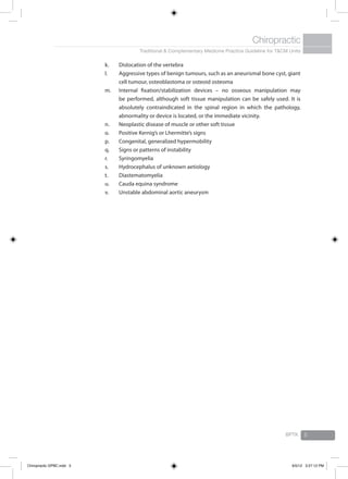 Traditional & Complementary Medicine Practice Guideline for T&CM Units
Chiropractic
BPTK 5
k.	 Dislocation of the vertebra
l.	 Aggressive types of benign tumours, such as an aneurismal bone cyst, giant
cell tumour, osteoblastoma or osteoid osteoma
m.	 Internal fixation/stabilization devices – no osseous manipulation may
be performed, although soft tissue manipulation can be safely used. It is
absolutely contraindicated in the spinal region in which the pathology,
abnormality or device is located, or the immediate vicinity.
n.	 Neoplastic disease of muscle or other soft tissue
o.	 Positive Kernig’s or Lhermitte’s signs
p.	 Congenital, generalized hypermobility
q.	 Signs or patterns of instability
r.	 Syringomyelia
s.	 Hydrocephalus of unknown aetiology
t.	 Diastematomyelia
u.	 Cauda equina syndrome
v.	 Unstable abdominal aortic aneurysm
Chiropractic GPBC.indd 5 6/5/12 3:27:12 PM
 