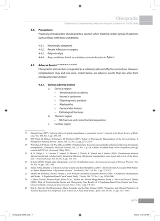 Traditional & Complementary Medicine Practice Guideline for T&CM Units
Chiropractic
BPTK 7
4.4.	 Precautions
	 Practicing chiropractors should practice caution when treating certain group of patients,
such as those with these conditions;
4.4.1. 	 Neurologic symptoms
4.4.2. 	 Recent infection or surgery
4.4.3. 	 Polyarthralgia
4.4.4. 	 Any conditions listed as a relative contraindication in Table 1
4.5	Adverse Events3,17,18,19,20,21,22,23,24,25
	 Chiropractic intervention is regarded as a relatively safe and effective procedure. However,
complications may and can arise. Listed below are adverse events that can arise from
chiropractic intervention;
4.5.1. 	Serious adverse events
a.	 Cervical region
	Vertebrobasilar accidents•	
	Horner’s syndrome•	
	Diaphragmatic paralysis•	
	Myelopathy•	
	Cervical disc lesions•	
Pathological fractures•	
b.	 Thoracic region
Rib fracture and costochondral separation•	
c.	 Lumbar region
17	 Edzard Ernst (2007) ‘Adverse effects of spinal manipulation: a systematic review.’, Journal of the Royal Society of Medi-
cine, Vol. 100, No. 1, pp. 330-338.
18	 HW Thiel, JE Bolton, S Docherty, JC Portlock (2007) ‘Safety of Chiropractic Manipulation of the Cervical Spine: A
Prospective National Survey’, Spine, Vol. 32, No. 21, pp. 2375-2378.
19	 WL Chen, CH Chern, YL Wu, CH Lee (2006) ‘Vertebral artery dissection and cerebellar infarction following chiropractic
manipulation’, Emergency Medicine Journal, Vol. 23, No. 1, p. n.k. Online: Available from: www. Emjonline.com/cgi/
content/full/23/1/e1 (Accessed 5 May 2011).
20	 R. N. Nadgir, L. A. Loevner, T. Ahmed, G. Moonis, J. Chalela, K. Slawek and S. Imbesi (2003) ‘Simultaneous bilateral
internal carotid and vertebral artery dissection following chiropractic manipulation: case report and review of the litera-
ture ‘, Neuroradiology, Vol. 45, No. 5, pp. 311-314.
21	 E Ernst (2010) ‘Deaths after chiropractic: a review of published cases’, International Journal of Clinical Practice, Vol.
64, No. 10, pp. 1162-1165.
22	 Sunita Vohra, Bradley C. Johnston, Kristie Cramer and Kim Humphreys (2007) ‘Adverse Events Associated With Pediat-
ric Spinal Manipulation: A Systematic Review’, Paediatrics, Vol. 119, No. 1, pp. 275-283.
23	 Deanna M. Rothwell, Susan J. Bondy, J. Ivan Williams and Marie-Germaine Bousser (2001) ‘Chiropractic Manipulation
and Stroke : A Population-Based Case-Control Study ‘, Stroke, Vol. 32, No. 1, pp. 1054-1060.
24	 J. David Cassidy, Eleanor Boyle, Pierre Coˆte´, Yaohua He, Sheilah Hogg-Johnson, Frank L. Silver and Susan J. Bondy
(2008) ‘Risk of Vertebrobasilar Stroke and Chiropractic Care Results of a Population-Based Case-Control and Case-
Crossover Study’, European Spine Journal, Vol. 17, No. 1, pp. 176-183.
25	 Eric L. Hurwitz, Hal Morgenstern, Maria Vassilaki, and Lu-May Chiang (2005) ‘Frequency and Clinical Predictors of
Adverse Reactions to Chiropractic Care in the UCLA Neck Pain Study’, Spine, Vol. 30, No. 13, pp. 1477-1484.
Chiropractic GPBC.indd 7 6/5/12 3:27:12 PM
 