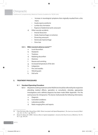 Traditional & Complementary Medicine Practice Guideline for T&CM Units
Chiropractic
BPTK8
Increase in neurological symptoms that originally resulted from a disc•	
injury
Cauda equina syndrome•	
Lumbar dics herniation•	
Rupture of abdominal aortic aneurysm•	
d.	 Other vascular accidents
Arterial dissection•	
Stroke (haemorrhagic or ischemic)•	
Dissecting aneurysm•	
Ventricular haemorrhage•	
Sinus tear•	
4.5.1. 	Mild, transient adverse events26,27
a.	 Local discomfort
b.	 Headache
c.	 Tiredness
d.	 Radiating discomfort
e.	 Dizziness
f.	 Nausea and vomiting
g.	 Increased temperature of the skin
h.	 Indigestion
i.	 Pins and needles
j.	 Vibrating pain
k.	 Dull ache
5.	 Treatment Procedures
5. 1	 Standard Operating Procedure
5.1.1	 AllpatientsseekingtreatmentattheT&CMUnitshouldbereferredbytherespective
attending medical officers, specialists or consultants, whereby, appropriate
investigations and a definite diagnosis has been made (Refer Appendix 1 for the
work process for chiropractic). The doctor shall provide the following information;
a.	 Diagnosis
b.	 Comorbid conditions
c.	 Laboratory profiles
d.	 Radio-imaging films and reports
26	 Clare Stevinson, MSc, Edzard Ernst (2002) ‘Risks Associated with Spinal Manipulation’, The American Journal of Medi-
cine, Vol. 112, No. 7, pp. 566-571.
27	 Barrett AJ, Breen AC (2000) ‘Adverse effects of spinal manipulation’, Journal of the Royal Society of Medicine, Vol. 93,
No. 5, pp. 258-259.
Chiropractic GPBC.indd 8 6/5/12 3:27:12 PM
 