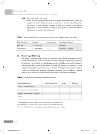 Traditional & Complementary Medicine Practice Guideline for T&CM Units
Chiropractic
BPTK10
5.2.2	 Neck pain, sprains and strains
	 Below are the suggested frequency of treatment and follow-up for neck pain,
sprains and strains. Treatments may be modified to suit the patient based on
the severity of their condition, respond to care, prior history, co-morbidities,
aggravation of their condition or re-injury, poor posture, anatomical defects,
compliance, and patient deconditioning.
Table 4: Frequency and duration of chiropractic treatments for neck pain, sprains and strains.
Stage of condition
Initial trial
Follow-up care
Frequency
3 - 5 times, weekly
2 - 3 times, weekly
Duration (week)
3 – 4
3 – 4
Re-evaluate after (week)
At treating
Chiropractor’s discretion
5.3	Monitoring and Follow Up
	 The patient’s response to care should be monitored at each follow-up visit and through
periodic reassessments.The frequency of reassessment depends on the patient’s response.
For instance, a patient who is responding as expected could be reassessed less frequent
than someone who is responding slowly. Re-injury, exacerbation of symptoms, or new
symptoms (especially neurologic) may necessitate immediate reassessment. Patients
should be provided with adequate information to enable them to make an informed
decision about the type, duration and frequency of the care that they will receive.
Table 4: Example of outcome measures during reassessment.
*	
Numeric Rating Scale, which ranges from 0 (no pain) to 10 (worst possible pain)
**	
Visual Analogue Scale, which ranges from 0 (no pain) to 10 (worst possible pain)
†	
Oswestry Disability Index for low-back and Neck Disability Index for neck conditions
Outcome Measures
Pain on 11-point NRS*/VAS**
Low-back or neck disability index†
Range of motion (global % of normal)
Other:
Initial/Previous Visit Current Difference
Chiropractic GPBC.indd 10 6/5/12 3:27:12 PM
 