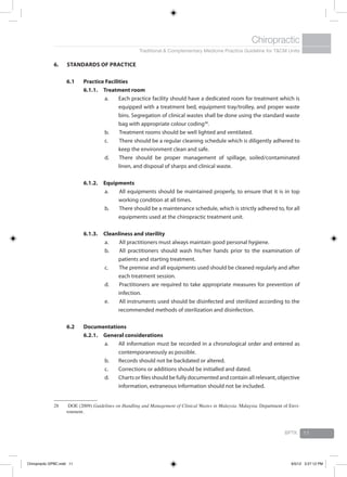 Traditional & Complementary Medicine Practice Guideline for T&CM Units
Chiropractic
BPTK 11
6. 	Standards of Practice
6.1	 Practice Facilities
6.1.1.	Treatment room
a.	 Each practice facility should have a dedicated room for treatment which is
equipped with a treatment bed, equipment tray/trolley, and proper waste
bins. Segregation of clinical wastes shall be done using the standard waste
bag with appropriate colour coding28
.
b.		Treatment rooms should be well lighted and ventilated.
c.		There should be a regular cleaning schedule which is diligently adhered to
keep the environment clean and safe.
d.		There should be proper management of spillage, soiled/contaminated
linen, and disposal of sharps and clinical waste.
6.1.2.	Equipments
a.		All equipments should be maintained properly, to ensure that it is in top
working condition at all times.
b.		There should be a maintenance schedule, which is strictly adhered to, for all
equipments used at the chiropractic treatment unit.
6.1.3.	Cleanliness and sterility
a.		All practitioners must always maintain good personal hygiene.
b.		All practitioners should wash his/her hands prior to the examination of
patients and starting treatment.
c.		The premise and all equipments used should be cleaned regularly and after
each treatment session.
d.		Practitioners are required to take appropriate measures for prevention of
infection.
e.		All instruments used should be disinfected and sterilized according to the
recommended methods of sterilization and disinfection.
6.2	Documentations
6.2.1.	 General considerations
a.	 All information must be recorded in a chronological order and entered as
contemporaneously as possible.
b.	 Records should not be backdated or altered.
c.	 Corrections or additions should be initialled and dated.
d.	 Charts or files should be fully documented and contain all relevant, objective
information, extraneous information should not be included.
28	 DOE (2009) Guidelines on Handling and Management of Clinical Wastes in Malaysia. Malaysia: Department of Envi-
ronment.
Chiropractic GPBC.indd 11 6/5/12 3:27:12 PM
 