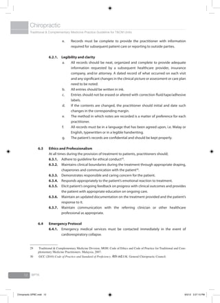 Traditional & Complementary Medicine Practice Guideline for T&CM Units
Chiropractic
BPTK12
e.	 Records must be complete to provide the practitioner with information
required for subsequent patient care or reporting to outside parties.
6.2.1.	 Legibility and clarity
a.	 All records should be neat, organized and complete to provide adequate
information requested by a subsequent healthcare provider, insurance
company, and/or attorney. A dated record of what occurred on each visit
and any significant changes in the clinical picture or assessment or care plan
need to be noted.
b.	 All entries should be written in ink.
c.	 Entries should not be erased or altered with correction fluid/tape/adhesive
labels.
d.	 If the contents are changed, the practitioner should initial and date such
changes in the corresponding margin.
e.	 The method in which notes are recorded is a matter of preference for each
practitioner.
f.	 All records must be in a language that has been agreed upon, i.e. Malay or
English, typewritten or in a legible handwriting.
g.	 The patient’s records are confidential and should be kept properly.
6.3	Ethics and Professionalism
At all times during the provision of treatment to patients, practitioners should;
6.3.1.	 Adhere to guideline for ethical conduct29
.
6.3.2.	 Maintains clinical boundaries during the treatment through appropriate draping,
chaperones and communication with the patient30
.
6.3.3.	 Demonstrates responsible and caring concern for the patient.
6.3.4.	 Responds appropriately to the patient’s emotional reaction to treatment.
6.3.5.	 Elicit patient’s ongoing feedback on progress with clinical outcomes and provides
the patient with appropriate education on ongoing care.
6.3.6.	 Maintain an updated documentation on the treatment provided and the patient’s
response to it.
6.3.7.	 Maintain communication with the referring clinician or other healthcare
professional as appropriate.
6.4	Emergency Protocol
6.4.1.	 Emergency medical services must be contacted immediately in the event of
cardiorespiratory collapse.
29	 Traditional & Complementary Medicine Division, MOH. Code of Ethics and Code of Practice for Traditional and Com-
plementary Medicine Practitioners. Malaysia, 2007.
30	 GCC (2010) Code of Practice and Standard of Proficiency. 4th ed.UK: General Chiropractic Council.
Chiropractic GPBC.indd 12 6/5/12 3:27:13 PM
 