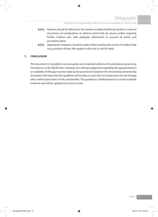 Traditional & Complementary Medicine Practice Guideline for T&CM Units
Chiropractic
BPTK 13
6.4.2.	 Patients should be referred to the nearest available healthcare facility in event of
occurrence of complications or adverse events that are serious and/or requiring
further medical care, with adequate information or account of events and
procedures done.
6.4.3.	 Appropriate measures should be taken whilst awaiting the arrival of medical help
(e.g. provision of basic life support or first aid, or call for help).
7.	Conclusion
	 This document is intended to serve as guide and a standard reference for practitioners practicing
Chiropractic at the T&CM Units. However, the ultimate judgement regarding the appropriateness
or suitability of therapy must be made by the practitioner based on the clinical data presented by
the patient. We hope that this guideline will be able to assist them to wisely prescribe the therapy
after careful assessment of risks and benefits. This guideline is drafted based on current available
evidence and will be updated from time to time.
Chiropractic GPBC.indd 13 6/5/12 3:27:13 PM
 