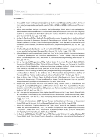Traditional & Complementary Medicine Practice Guideline for T&CM Units
Chiropractic
BPTK14
References
Anon (2011) 1.	 History of Chiropractic Care [Online]. US: American Chiropractic Association. Retrieved
from: http://www.acatoday.org/level3_css.cfm?T1ID=13&T2ID=61&T3ID=149 [Accessed7February
2011].
Maruti Ram Gudavalli, Jerrilyn A. Cambron, Marion McGregor, James Jedlicka, Michael Keenum,2.	
Alexander J. Ghanayem and Avinash G. Patwardhan (2006)‘A randomised clinical trial and subgroup
analysis to compare flexion-distraction with active exercise for chronic low back pain.’, European
Spine Journal, Vol. 15, No. 7, pp. 1070-1082.
Jerrilyn A. Cambron, M. Ram Gudavalli, Donald Hedekermarion Mcgregor, James Jedlicka, Michael3.	
Keenum, Alexander J. Ghanayem, Avinash G. Patwardhan, and Sylvia E. Furner (2006) ‘One-Year
Follow-Up of a Randomized Clinical Trial Comparing Flexion Distraction with an Exercise Program
for Chronic Low-Back Pain’, The Journal of Alternative Complementary Medicine, Vol. 12, No. 7, pp.
659-668.
A. Keller, J. Hayden, C. Bombardier and M. van Tulder (2007)‘Effect sizes of non-surgical treatments4.	
of non-specific low-back pain‘, European Spine Journal, Vol. 16, No. 11, pp. 1776-1788.
AdamWilkey, Michael Gregory, David Byfield and PeterW. McCarthy (2008)‘A Comparison Between5.	
Chiropractic Management and Pain Clinic Management for Chronic Low-Back Pain in a National
Health Service Outpatient Clinic’, The Journal of Alternative and Complementary Medicine, Vol. 14,
No. 5, pp. 465-473.
Eric L. Hurwitz, Hal Morgenstern, Philip Harber, Gerald F. Kominski, Thomas R. Belin (2002) ‘A6.	
Randomized Trial of Medical Care With and Without Physical Therapy and Chiropractic Care With
and Without Physical Modalities for Patients With Low Back Pain: 6-Month Follow-Up Outcomes
From the UCLA Low Back Pain Study’, Spine, Vol. 27, No. 20, pp. 2193-2204.
Roger Chou and Laurie Hoyt Huffman (2007) ‘Nonpharmacologic Therapies for Acute and Chronic7.	
Low Back Pain: A Review of the Evidence for an American Pain Society/American College of
Physicians Clinical Practice Guideline’,Annals of Internal Medicine, Vol. 147, No. 7, pp. 492-504.
Gary A. Globe, Craig E. Morris, Wayne M. Whalen, Ronald J. Farabaugh and Cheryl Hawk (2008)8.	
‘Chiropractic Management Of Low Back Disorders: Report From A Consensus Process’, Journal of
Manipulative and Physiological Therapeutics, Vol. 31, No. 9, pp. 651-658.
Roger Chou, Amir Qaseem, Vincenza Snow, Donald Casey, Thomas Cross Jr., Paul Shekelle and9.	
Douglas K. Owens (2007) ‘Diagnosis and Treatment for Low Back Pain: A Joint Clinical Practice
Guideline from the American College of Physicians and the American Pain Society’, Annal of Internal
Medicine, Vol. 147, No. 7, pp. 478-491.
Eric L. Hurwitz, Hal Morgenstern, Philip Harber, Gerald F. Kominski, Fei Yu and Alan H. Adams (2002)10.	
‘A Randomized Trial of Chiropractic Manipulation and Mobilization for Patients With Neck Pain:
Clinical Outcomes From the UCLA Neck-Pain Study’, American Journal of Public Health, Vol. 92, No.
10, pp. 1634-1641.
H. Vernon, B. K. Humphreys (2007) ‘Manual Therapy for Neck Pain: an Overview of Randomized11.	
clinical Trials and Systematic Reviews’, Europa Medicophysica, Vol. 43, No. 1, pp. 91-118.
Sidney M. Rubinstein, Charlotte Leboeuf-Yde, Dirk L. Knol, Tammy E. de Koekkoek, Charles E.12.	
Pfeifle, and Maurits W. van Tulder (2007)‘The Benefits Outweigh The Risks For Patients Undergoing
Chiropractic Care For Neck Pain: A Prospective, Multicenter, Cohort Study’, Journal of Manipulative
and Physiological Therapeutics, Vol. 30, No. 6, pp. 408-418.
JA Cleland, MJD Childs, JM Elliott, DS Teyhen, MRS Wainner, JM Whitman, BJ Sopky, JJ Godges, TW13.	
Flynn. (2008). Neck Pain: Clinical Practice Guidelines Linked to the International Classification of
Chiropractic GPBC.indd 14 6/5/12 3:27:13 PM
 