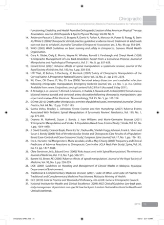 Traditional & Complementary Medicine Practice Guideline for T&CM Units
Chiropractic
BPTK 15
Functioning, Disability, and Health From the Orthopaedic Section of the American PhysicalTherapy
Association. Journal of Orthopaedic & Sports Physical Therapy. Vol.38, No. 9.
Anderson-Peacock E, Blouin JS, Brayans R, Danis N, Furlan A, Marcoux H, Potter B, Ruegg R, Stein14.	
JG, White E (2005)‘Chiropractic clinical practice guideline: evidence-based treatment of adult neck
pain not due to whiplash’, Journal of Canadian Chiropractic Association, Vol. 3, No. 49, pp. 158-209.
WHO (2005)15.	 WHO Guidelines on basic training and safety in chiropractic. Geneva: World Health
Organisation.
Gary A. Globe, Craig E. Morris, Wayne M. Whalen, Ronald J. Farabaugh and Cheryl Hawk (2008)16.	
‘Chiropractic Management of Low Back Disorders; Report from a Consencus Process’, Journal of
Manipulative and Psychological Therapeutics, Vol. 31, No. 9, pp. 651-658.
Edzard Ernst (2007) ‘Adverse effects of spinal manipulation: a systematic review.’,17.	 Journal of the
Royal Society of Medicine, Vol. 100, No. 1, pp. 330-338.
HW Thiel, JE Bolton, S Docherty, JC Portlock (2007) ‘Safety of Chiropractic Manipulation of the18.	
Cervical Spine: A Prospective National Survey’, Spine, Vol. 32, No. 21, pp. 2375-2378.
WL Chen, CH Chern, YL Wu, CH Lee (2006) ‘Vertebral artery dissection and cerebellar infarction19.	
following chiropractic manipulation’, Emergency Medicine Journal, Vol. 23, No. 1, p. n.k. Online:
Available from: www. Emjonline.com/cgi/content/full/23/1/e1 (Accessed 5 May 2011).
R.N.Nadgir,L.A.Loevner,T.Ahmed,G.Moonis,J.Chalela,K.SlawekandS.Imbesi(2003)‘Simultaneous20.	
bilateral internal carotid and vertebral artery dissection following chiropractic manipulation: case
report and review of the literature‘, Neuroradiology, Vol. 45, No. 5, pp. 311-314.
E Ernst (2010)‘Deaths after chiropractic: a review of published cases’,21.	 International Journal of Clinical
Practice, Vol. 64, No. 10, pp. 1162-1165.
Sunita Vohra, Bradley C. Johnston, Kristie Cramer and Kim Humphreys (2007) ‘Adverse Events22.	
Associated With Pediatric Spinal Manipulation: A Systematic Review’, Paediatrics, Vol. 119, No. 1,
pp. 275-283.
Deanna M. Rothwell, Susan J. Bondy, J. Ivan Williams and Marie-Germaine Bousser (2001)23.	
‘Chiropractic Manipulation and Stroke: A Population-Based Case-Control Study‘, Stroke, Vol. 32, No.
1, pp. 1054-1060.
J. David Cassidy, Eleanor Boyle, Pierre Coˆte´, Yaohua He, Sheilah Hogg-Johnson, Frank L. Silver and24.	
Susan J. Bondy (2008)‘Risk of Vertebrobasilar Stroke and Chiropractic Care Results of a Population-
Based Case-Control and Case-Crossover Study’, European Spine Journal, Vol. 17, No. 1, pp. 176-183.
Eric L. Hurwitz, Hal Morgenstern, Maria Vassilaki, and Lu-May Chiang (2005)‘Frequency and Clinical25.	
Predictors of Adverse Reactions to Chiropractic Care in the UCLA Neck Pain Study’, Spine, Vol. 30,
No. 13, pp. 1477-1484.
Clare Stevinson, MSc, Edzard Ernst (2002)‘Risks Associated with Spinal Manipulation’, 26.	 The American
Journal of Medicine, Vol. 112, No. 7, pp. 566-571.
Barrett AJ, Breen AC (2000) ‘Adverse effects of spinal manipulation’,27.	 Journal of the Royal Society of
Medicine, Vol. 93, No. 5, pp. 258-259.
DOE (2009)28.	 Guidelines on Handling and Management of Clinical Wastes in Malaysia. Malaysia:
Department of Environment.
Traditional & Complementary Medicine Division (2007). Code of Ethics and Code of Practice for29.	
Traditional and Complementary Medicine Practitioners. Malaysia: Ministry of Health.
GCC (2010)30.	 Code of Practice and Standard of Proficiency. 4th ed.UK: General Chiropractic Council.
National Institute for Health and Clinical Excellence (2009) 31.	 NICE Clinical Guideline: Low back pain,
early management of persistent non-specific low back pain. London: National Institute for Health and
Clinical Excellence.
Chiropractic GPBC.indd 15 6/5/12 3:27:13 PM
 