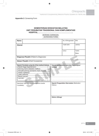 Traditional & Complementary Medicine Practice Guideline for T&CM Units
Chiropractic
BPTK 19
Appendix 2: Screening Form
KEMENTERIAN KESIHATAN MALAYSIA
UNIT PERUBATAN TRADISIONAL DAN KOMPLEMENTARI
HOSPITAL …………………………………………………..
BORANG SARINGAN
(SCREENING FORM)
Nama No. K/Pengenalan R/N
Alamat Tarikh lahir: Jantina:
Umur: Tarikh:
Masa:
Diagnosa Pesakit (Patient’s Diagnosis):
Aduan Pesakit (Chief Complaints):
Sejarah Perubatan yang lalu (Past medical history):
Darah tinggi (hypertension)
Kencing manis (diabetes mellitus)
Penyakit jantung (ischaemic heart disease)
Sawan (epilepsy)
Lelah (asthma)
Barah (cancer)
Lain-lain:
………………………………………………..
Sejarah pembedahan yang lalu (Past surgical
history):
………………………………………………….
………………………………………………….
………………………………………………….
………………………………………………….
Keputusan Ujian jika ada (investigations results
if available):
Sejarah Pengambilan Ubat-ubatan (Medication
History):
Alahan (Allergy)
SAMPLE
Chiropractic GPBC.indd 19 6/5/12 3:27:13 PM
 