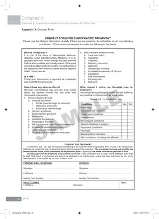 Traditional & Complementary Medicine Practice Guideline for T&CM Units
Chiropractic
BPTK20
Appendix 3: Consent Form
CONSENT FORM FOR CHIROPRACTIC TREATMENT
Please read the following information carefully. If there are any questions, do not hesitate to ask your attending
practitioner. * Chiropractors are required to explain the following to the clients:
What is chiropractic?
It is one of the forms of Manipulative Medicine,
classified under Complementary Medicine. It is an
approach to human health through the basic premise
that the abnormalities and misalignments of the spine
can and do distort and interrupt the normal function of
the nervous system and may create serious negative
health consequences.
Is it safe?
Chiropractic intervention is regarded as a relatively
safe and effective procedure.
Does it have any adverse effects?
However, complications may and can arise. Listed
below are adverse events that can arise from
chiropractic intervention;
I.	 Serious Adverse Events
a.	 Vascular accidents
•	 Stroke (haemorrhagic or ischemic)
•	 Dissecting aneurysm
•	 Intracranial haemorrhage
b.	 Horner’s syndrome
c.	 Diaphragmatic paralysis
d.	 Myelopathy
e.	 Vertebral disc lesions
f.	 Pathological fractures
g.	 Rib fracture and costochondral separation
h.	 Increase in neurological symptoms
i.	 Cauda equina syndrome
j.	 Rupture of abdominal aortic aneurysm
II.	 Mild, transient adverse events
a.	 Local discomfort
b.	 Headache
c.	 Tiredness
d.	 Radiating discomfort
e.	 Dizziness
f.	 Nausea and vomiting
g.	 Increased temperature of the skin
h.	 Indigestion
i.	 Pins and needles
j.	 Vibrating pain
k.	 Dull ache
What should I inform my therapist prior to
treatment?
You should let your therapist know if you are suffering
any medical conditions such as listed below:
Please tick (√ ) the relevant box.
Conditions
Pregnancy
Cardiovascular disorders
Painful joint conditions
Osteoporosis
Neurological symptoms
Recent infections or surgery
Psychiatric conditions
HIV/AIDS
Bleeding/blood disorders
Skin conditions, including site affected
Yes 	 No
CONSENT FOR TREATMENT
	 I understand that I can ask any questions pertaining to the treatment before signing this form. I could, if the need arises,
withdraw my consent to stop the treatment at any time throughout the procedure. The procedure, its risks and benefits has
been explained to me, and I understand the explanation given. I agree that the above information provided is true.
	 I hereby agree for the treatment to be carried out on me. I also understand that a record of the treatment given shall
be kept. This record is confidential and will not be disclosed to an outside party, unless has been authorized by me, or my
representative, or as ordered by the court of law to do so.
PATIENT/LEGAL GUARDIAN
Signature: ......................................................................
Full Name: ......................................................................
Identity Card Number: .....................................................
WITNESS
Signature: .....................................................................
Witness: ........................................................................
Identity Card Number: ...................................................
PRACTITIONER
Full Name:				 Signature:
Date :
SAMPLE
Chiropractic GPBC.indd 20 6/5/12 3:27:13 PM
 