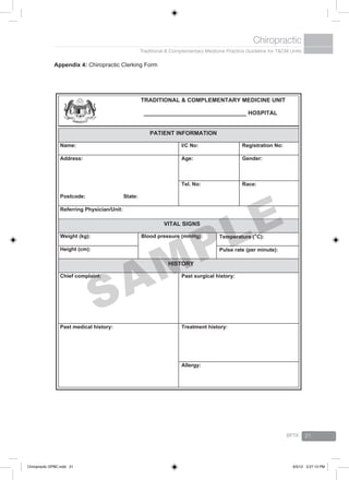 Traditional & Complementary Medicine Practice Guideline for T&CM Units
Chiropractic
BPTK 21
Appendix 4: Chiropractic Clerking Form
TRADITIONAL & COMPLEMENTARY MEDICINE UNIT
________________________________ HOSPITAL
PATIENT INFORMATION
Name: I/C No: Registration No:
Address:
Postcode: State:
Age: Gender:
Tel. No: Race:
Referring Physician/Unit:
VITAL SIGNS
Weight (kg): Blood pressure (mmHg): Temperature (o
C):
Height (cm): Pulse rate (per minute):
HISTORY
Chief complaint: Past surgical history:
Past medical history: Treatment history:
Allergy:
SAMPLE
Chiropractic GPBC.indd 21 6/5/12 3:27:13 PM
 