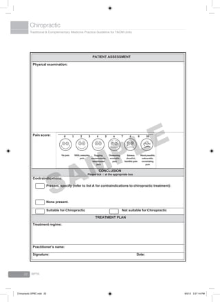 Traditional & Complementary Medicine Practice Guideline for T&CM Units
Chiropractic
BPTK22
PATIENT ASSESSMENT
Physical examination:
Pain score:
CONCLUSION
Please tick √ at the appropriate box
Contraindications:
Present, specify (refer to list A for contraindications to chiropractic treatment):
None present.
Suitable for Chiropractic Not suitable for Chiropractic
TREATMENT PLAN
Treatment regime:
Practitioner’s name:
Signature: Date:
SAMPLE
Chiropractic GPBC.indd 22 6/5/12 3:27:14 PM
 
