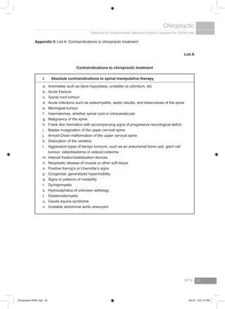 Traditional & Complementary Medicine Practice Guideline for T&CM Units
Chiropractic
BPTK 23
Appendix 5: List A: Contraindications to chiropractic treatment
Contraindications to chiropractic treatment
List A
I.		 Absolute contraindications to spinal manipulative therapy
a.	 Anomalies such as dens hypoplasia, unstable os odontium, etc
b.	 Acute fracture
c.	 Spinal cord tumour
d.	 Acute infections such as osteomyelitis, septic discitis, and tuberculosis of the spine
e.	 Meningeal tumour
f.	 Haematomas, whether spinal cord or intracanalicular
g.	 Malignancy of the spine
h.	 Frank disc herniation with accompanying signs of progressive neurological deficit
i.	 Basilar invagination of the upper cervical spine
j.	 Arnold-Chiari malformation of the upper cervical spine
k.	 Dislocation of the vertebra
l.	 Aggressive types of benign tumours, such as an aneurismal bone cyst, giant cell
tumour, osteoblastoma or osteoid osteoma
m.	Internal fixation/stabilization devices
n.	 Neoplastic disease of muscle or other soft tissue
o.	 Positive Kernig’s or Lhermitte’s signs
p.	 Congenital, generalized hypermobility
q.	 Signs or patterns of instability
r.	 Syringomyelia
s.	 Hydrocephalus of unknown aetiology
t.	 Diastematomyelia
u.	 Cauda equina syndrome
v.	 Unstable abdominal aortic aneurysm
Chiropractic GPBC.indd 23 6/5/12 3:27:14 PM
 