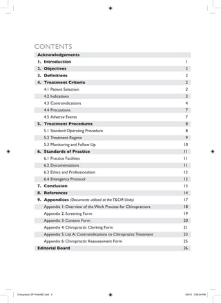Acknowledgements
1.	 Introduction
2.	 Objectives	
3.	 Definitions	
4.	 Treatment Criteria
4.1	Patient Selection
4.2	Indications
4.3	Contraindications
4.4	Precautions
4.5	Adverse Events
5.	 Treatment Procedures				
5.1	Standard Operating Procedure
5.2	Treatment Regime
5.3	Monitoring and Follow Up
6.	 Standards of Practice				
6.1	Practice Facilities
6.2	Documentations
6.3	Ethics and Professionalism
6.4	Emergency Protocol
7.	 Conclusion
8.	 References
9.	 Appendices (Documents utilised at theT&CM Units)
Appendix 1: Overview of the Work Process for Chiropractors
Appendix 2: Screening Form
Appendix 3: Consent Form
Appendix 4: Chiropractic Clerking Form
Appendix 5: List A: Contraindications to Chiropractic Treatment
Appendix 6: Chiropractic Reassessment Form
Editorial Board	
1
2
2
2
2
3
4
7
7
8
8
9
10
11
11
11
12
12
13
14
17
18
19
20
21
23
25
26
Contents
Chiropractic GP PrelimBC.indd 3 6/5/12 3:28:04 PM
 