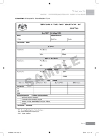 Traditional & Complementary Medicine Practice Guideline for T&CM Units
Chiropractic
BPTK 25
Appendix 6: Chiropractic Reassessment Form.
TRADITIONAL & COMPLEMENTARY MEDICINE UNIT
________________________________ HOSPITAL
PATIENT INFORMATION
Name: Registration No:
I/C No: Visit No: Date:
Practitioner’s Name:
1ST
VISIT
Treatment: Pain Score: ODI*:
NDI†: ROM‡:
PREVIOUS VISIT
Treatment: Pain Score: ODI* :
NDI: ROM‡ :
CURRENT VISIT
Treatment: Pain Score: ODI*:
NDI: ROM‡:
CONCLUSION
Outcome measures Previous Visit Current Visit Difference
Pain Score
ODI
NDI
ROM
Recommendations: (√ tick the appropriate box)
Discontinuation of treatment
Continue current treatment regime
Referral to other healthcare practitioner, specify: __________________________________________
Others:
Practitioner’s Signature:
* ODI - Oswestry Disability Index for low-back pain
† NDI – Neck Disability Index for neck pain
‡ ROM – Range of Motion
SAMPLE
Chiropractic GPBC.indd 25 6/5/12 3:27:14 PM
 