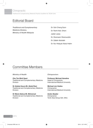 Traditional & Complementary Medicine Practice Guideline for T&CM Units
Chiropractic
BPTK26
Dr. Goh Cheng Soon
Dr. Ramli Abd. Ghani
Jaafar Lassa
Dr. Shamsaini Shamsuddin
Dr. Zalilah Abdullah
Dr. Nur Hidayati Abdul Halim
Traditional and Complementary
Medicine Division,
Ministry of Health Malaysia
Editorial Board
Chiropractors
Professor Michael Haneline
Head of Chiropractic
International Medical University
Michael Jon Hubka
Chiropractor
International Medical University
Andre Abader
Chiropractor
Tonik Asia Group Sdn. Bhd.
Ministry of Health
Che Ton Binti Saari
Traditional and Complementary Medicine
Division
Dr Aidatul Azura Bt. Abdul Rani
Traditional and Complementary Medicine
Division
Dr Maria Safura Bt. Mohamad
Traditional and Complementary Medicine
Division
Committee Members
Chiropractic GPBC.indd 26 6/5/12 3:27:14 PM
 