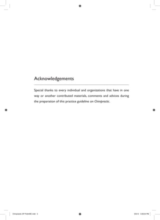 Acknowledgements
Special thanks to every individual and organizations that have in one
way or another contributed materials, comments and advices during
the preparation of this practice guideline on Chiropractic.
Chiropractic GP PrelimBC.indd 5 6/5/12 3:28:04 PM
 