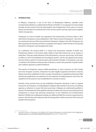 Traditional & Complementary Medicine Practice Guideline for T&CM Units
Chiropractic
BPTK 1
1.	 Introduction
	 In Malaysia, chiropractic is one of the forms of Manipulative Medicine, classified under
Complementary Medicine, as defined by the Ministry of Health. It is an approach to human health
through the basic premise that the abnormalities and misalignments of the spine can and do
distort and interrupt the normal function of the nervous system and may create serious negative
health consequences.
	 Chiropractic as a form of health care originated in the United States of America (USA) in 1895,
with the first chiropractic school established in 1897, Palmer School of Chiropractic.1
Since then, it
has continued to be one of the most prominent chiropractic colleges in the USA. Chiropractic has
been growing and receiving continuous recognition and support, which has led to the growing
demand for chiropractic care throughout the world.
	 As a profession, the primary belief is in natural and conservative methods of health care.
Chiropractors believe in the human body’s ability to heal itself without the use of surgery or
medication. They pay careful attention to the biomechanics, structure and function of the spine,
its effects on the musculoskeletal and neurological systems, and the role played by the proper
function of these systems in the preservation and restoration of health. A chiropractor is one who
is involved in the treatment and prevention of disease, as well as the promotion of public health,
and a wellness approach to patient healthcare.
	 The practice of chiropractic requires skilled practitioners. In some countries, e.g. USA, Canada
and some European countries, chiropractic has been legally recognized and formal university
degrees have been established. In these countries, the profession is regulated and the prescribed
educational qualifications are satisfactory to the respective accrediting agencies. Even thus, the
regulations for this practice vary considerably from country to country.
	 However, many countries have not yet established chiropractic education or laws to regulate
the practice of chiropractic, including Malaysia. Malaysia relies heavily on the various accrediting
agencies as reference to ensure that those practicing in Malaysia are satisfactorily qualified to
practice.The development of this guideline attempts to address this issue to ensure that practicing
chiropractors to ensure that practicing chiropractors at the Traditional and Complementary
Medicine (T&CM) Units in Malaysian hospitals are skilled and fulfils the minimum requirements to
practice, and that they will wisely prescribe the therapy after careful assessment of the risks and
benefits of the treatment.
1	 Anon (2011) History of Chiropractic Care [Online]. US:American ChiropracticAssociation. Retrieved from: http://www.
acatoday.org/level3_css.cfm?T1ID=13&T2ID=61&T3ID=149 [Accessed 7 February 2011].
Chiropractic GPBC.indd 1 6/5/12 3:27:12 PM
 
