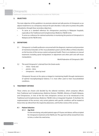 Traditional & Complementary Medicine Practice Guideline for T&CM Units
Chiropractic
BPTK2
2.	Objectives
	 The main objective of this guideline is to promote rational and safe practice of chiropractic as an
adjunct treatment or as a temporary measure for pain disorders. It also aims to protect the public
and patients, through these secondary objectives:
•	 To serve as a standard reference for chiropractors practicing in Malaysian hospitals,
especially at the Traditional and Complementary Medicine (T&CM) Units;
•	 To serve as a reference for national authorities in monitoring the practice of chiropractic in
Malaysia (at the T&CM Units).
3.	Definitions
3.1	 Chiropractic is a health profession concerned with the diagnosis, treatment and prevention
of mechanical disorders of the musculoskeletal system and the effects of these disorders
on the function of the nervous system and general health. There is an emphasis on manual
treatments including spinal manipulation or adjustment and other joint and soft tissue
manipulation.
World Federation of Chiropractic 2001
3.2	 The word‘chiropractic’is derived from the Greek words:
	 •	 cheira – hand; and
	 •	 practos – done
	 •	 chiropractic – done by hand
	
	 Chiropractic focuses on the spine as integral to maintaining health through maintenance
of optimal neurophysiological balance. It is most often used to treat musculoskeletal
conditions.
4.	Treatment Criteria
	 These criteria are chosen and decided by the editorial members, which comprises officers
from Traditional and Complementary Medicine Division (T&CMD), Ministry of Health Malaysia,
and Chiropractors, in view of the fact that chiropractic services are to be introduced at the
Traditional and Complementary Medicine (T&CM) Units at Integrated Hospitals. To facilitate the
implementation of the services, only certain patients with specific conditions will be treated at
these Units, by referral from the respective physicians, until further review of the services.
4.1	 Patient Selection
4.1.1	Age limit
	 For the time being, only adult patients ages of 18 years and above, will be accepted
for chiropractic treatment at theT&CM unit.This age limit will be revised from time
to time, or when the need arises.
Chiropractic GPBC.indd 2 6/5/12 3:27:12 PM
 