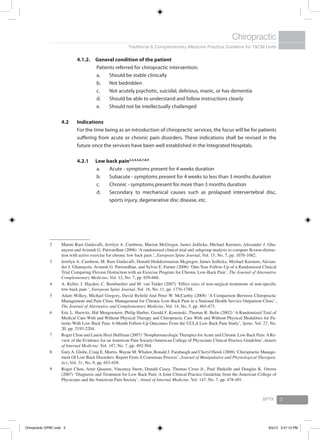 Traditional & Complementary Medicine Practice Guideline for T&CM Units
Chiropractic
BPTK 3
4.1.2.	 General condition of the patient
Patients referred for chiropractic intervention;
a.	 Should be stable clinically
b.	 Not bedridden
c.	 Not acutely psychotic, suicidal, delirious, manic, or has dementia
d.	 Should be able to understand and follow instructions clearly
e.	 Should not be intellectually challenged
4.2	 Indications
	 For the time being as an introduction of chiropractic services, the focus will be for patients
suffering from acute or chronic pain disorders. These indications shall be revised in the
future once the services have been well established in the Integrated Hospitals.
4.2.1	 Low back pain2,3,4,5,6,7,8,9
a.	 Acute - symptoms present for 4 weeks duration
b.	 Subacute - symptoms present for 4 weeks to less than 3 months duration
c.	 Chronic - symptoms present for more than 3 months duration
d.	 Secondary to mechanical causes such as prolapsed intervertebral disc,
sports injury, degenerative disc disease, etc.
2	 Maruti Ram Gudavalli, Jerrilyn A. Cambron, Marion McGregor, James Jedlicka, Michael Keenum, Alexander J. Gha-
nayem and Avinash G. Patwardhan (2006) ‘A randomised clinical trial and subgroup analysis to compare flexion-distrac-
tion with active exercise for chronic low back pain.’, European Spine Journal, Vol. 15, No. 7, pp. 1070-1082.
3	 Jerrilyn A. Cambron, M. Ram Gudavalli, Donald Hedekermarion Mcgregor, James Jedlicka, Michael Keenum, Alexan-
der J. Ghanayem, Avinash G. Patwardhan, and Sylvia E. Furner (2006) ‘One-Year Follow-Up of a Randomized Clinical
Trial Comparing Flexion Distraction with an Exercise Program for Chronic Low-Back Pain’, The Journal of Alternative
Complementary Medicine, Vol. 12, No. 7, pp. 659-668.
4	 A. Keller, J. Hayden, C. Bombardier and M. van Tulder (2007) ‘Effect sizes of non-surgical treatments of non-specific
low-back pain ‘, European Spine Journal, Vol. 16, No. 11, pp. 1776-1788.
5	 Adam Wilkey, Michael Gregory, David Byfield And Peter W. McCarthy (2008) ‘A Comparison Between Chiropractic
Management and Pain Clinic Management for Chronic Low-Back Pain in a National Health Service Outpatient Clinic’,
The Journal of Alternative and Complementary Medicine, Vol. 14, No. 5, pp. 465-473.
6	 Eric L. Hurwitz, Hal Morgenstern, Philip Harber, Gerald F. Kominski, Thomas R. Belin (2002) ‘A Randomized Trial of
Medical Care With and Without Physical Therapy and Chiropractic Care With and Without Physical Modalities for Pa-
tients With Low Back Pain: 6-Month Follow-Up Outcomes From the UCLA Low Back Pain Study’, Spine, Vol. 27, No.
20, pp. 2193-2204.
7	 Roger Chou and Laurie Hoyt Huffman (2007) ‘Nonpharmacologic Therapies forAcute and Chronic Low Back Pain:ARe-
view of the Evidence for an American Pain Society/American College of Physicians Clinical Practice Guideline’,Annals
of Internal Medicine, Vol. 147, No. 7, pp. 492-504.
8	 Gary A. Globe, Craig E. Morris, Wayne M. Whalen, Ronald J. Farabaugh and Cheryl Hawk (2008) ‘Chiropractic Manage-
ment Of Low Back Disorders: Report From A Consensus Process’, Journal of Manipulative and Physiological Therapeu-
tics, Vol. 31, No. 9, pp. 651-658.
9	 Roger Chou, Amir Qaseem, Vincenza Snow, Donald Casey, Thomas Cross Jr., Paul Shekelle and Douglas K. Owens
(2007) ‘Diagnosis and Treatment for Low Back Pain: A Joint Clinical Practice Guideline from the American College of
Physicians and the American Pain Society’, Annal of Internal Medicine, Vol. 147, No. 7, pp. 478-491.
Chiropractic GPBC.indd 3 6/5/12 3:27:12 PM
 