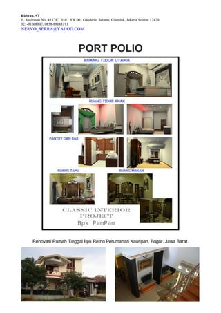 Ridwan, ST
Jl. Madrasah No. 49 C RT 010 / RW 001 Gandaria Selatan, Cilandak, Jakarta Selatan 12420
021-91608807, 0858-88688191
NERVO_SERRA@YAHOO.COM
PORT POLIO
Renovasi Rumah Tinggal Bpk Retno Perumahan Kauripan, Bogor, Jawa Barat.
 