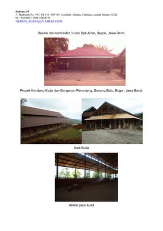 Ridwan, ST
Jl. Madrasah No. 49 C RT 010 / RW 001 Gandaria Selatan, Cilandak, Jakarta Selatan 12420
021-91608807, 0858-88688191
NERVO_SERRA@YAHOO.COM
Desain dan kontraktor 3 ruko Bpk Amin, Depok, Jawa Barat.
Proyek Kandang Kuda dan Bangunan Penunjang, Gunung Batu, Bogor, Jawa Barat.
Istal Kuda
Arena pacu kuda
 