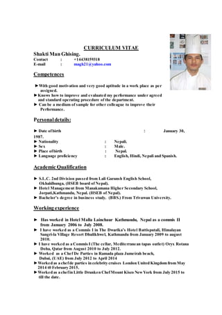 CURRICULUM VITAE
Shakti Man Ghising.
Contact : +14438159318
E-mail : magh21@yahoo.com
Competences
►With good motivation and very good aptitude in a work place as per
assigned.
►Knows how to improve and evaluated my performance under agreed
and standard operating procedure of the department.
► Can be a medium of sample for other colleague to improve their
Performance.
Personaldetails:
► Date ofbirth : January 30,
1987.
► Nationality : Nepali.
► Sex : Male.
► Place ofbirth : Nepal.
► Language proficiency : English, Hindi, Nepali and Spanish.
Academic Qualification
► S.L.C. 2nd Division passed from Lali Guransh English School,
Okhaldhunga, (HSEB board of Nepal).
► Hotel Management from Manakamana Higher Secondary School,
Jorpati,Kathmandu, Nepal. (HSEB of Nepal).
► Bachelor’s degree in business study. (BBS.) From Trivuwan University.
Working experience
► Has worked in Hotel Malla Lainchaur Kathmandu, Nepal as a commis II
from January 2006 to July 2008.
► I have worked as a Commis I in The Dwarika’s Hotel Battisputali, Himalayan
Sangri-la Village Resort Dhulikhwel, Kathmandu from January 2009 to august
2010.
► I have worked as a Commis I (The cellar, Mediterranean tapas outlet) Oryx Rotana
Doha, Qatar from August 2010 to July 2012.
► Worked as a Chef De Parties in Ramada plaza Jumeirah beach,
Dubai, (UAE) from July 2012 to April 2014
►Worked as a chefde parties in celebrity cruises London United Kingdom from May
2014 t0 February 2015.
►Worked as a chefin Little Drunken ChefMount Kisco NewYork from July 2015 to
till the date.
 