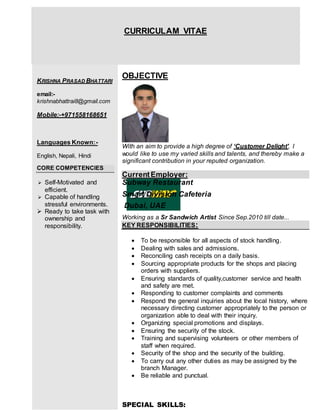 CURRICULAM VITAE
KRISHNA PRASAD BHATTARI
email:-
krishnabhattrai8@gmail.com
Mobile:-+971558168651
Languages Known:-
English, Nepali, Hindi
CORE COMPETENCIES
 Self-Motivated and
efficient.
 Capable of handling
stressful environments.
 Ready to take task with
ownership and
responsibility.
OBJECTIVE
With an aim to provide a high degree of ‘Customer Delight', I
would like to use my varied skills and talents, and thereby make a
significant contribution in your reputed organization.
CurrentEmployer:
Subway Restaurant
Smart Division Cafeteria
Dubai, UAE
Working as a Sr Sandwich Artist Since Sep.2010 till date...
KEY RESPONSIBILITIES:
 To be responsible for all aspects of stock handling.
 Dealing with sales and admissions.
 Reconciling cash receipts on a daily basis.
 Sourcing appropriate products for the shops and placing
orders with suppliers.
 Ensuring standards of quality,customer service and health
and safety are met.
 Responding to customer complaints and comments
 Respond the general inquiries about the local history, where
necessary directing customer appropriately to the person or
organization able to deal with their inquiry.
 Organizing special promotions and displays.
 Ensuring the security of the stock.
 Training and supervising volunteers or other members of
staff when required.
 Security of the shop and the security of the building.
 To carry out any other duties as may be assigned by the
branch Manager.
 Be reliable and punctual.
SPECIAL SKILLS:
 