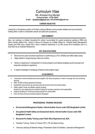 Curriculum Vitae
Md. Ahmedul Huq Mondal
Contact Number: 01726-128331
E-mail : ahmedenvst@gmail.com, ahmed.bdtech@gmail.com
CAREER OBJECTIVE
Looking for a Compliance position at Fortress utilizing effective communication abilities and sound decision
making skills in order to orchestrate smooth and safe work procedures.
JOB SUMMARY
Now I am working in a Safety Consulting firm where I accountable for overall compliance auditing in RMG and
Other Industry. Before this, I joined in Group of Company as a Safety Officer for Hospital Waste Management
System and HSE issue. Except that I have a research experience in my MS course time Completion and in a
local NGO as an Assistant Researcher.
KEY QUALIFICATIONS
• More than five years functional experience in performing as a Fire, OHSAS and EMS Safety duties.
• Highly skilled in recognizing key risks and controls.
• Hands on experience in development of review programs and testing strategies governing asset and
corporate compliance regulations.
• In depth knowledge of managing compliance test program steps.
ACHIEVEMENTS
• Introduced a review schedule that works together with other procedures in order to manage risk and monitoring
services.
• EMS, OHSAS auditing department develop.
• Established and promote new business area like Social and Environmental safety.
• Safety related Tender and Bidder capacity building.
Support for new relationship and network building for business extension and sustainability.
• Capacity Building for Technical proposal prepare for overall staffs.
• Cost minimizes services providing capacity developed.
PROFESSIONAL TRAINING RECEIVED
• Environmental Management System, Internal Auditor Course under SGS Bangladesh Limited.
• Occupational Health Safety and Assessment Series, Internal Auditor Course under SGS
Bangladesh Limited.
• Structural Fire Safety Training under Public Work Department and JICA.
• Facilitator Training, Trainer of Trainee (TOT.), PP and Report writing.
• Advocacy lobbying & Network-linkage, Presentation Style & Facilitation, Operational Management.
 