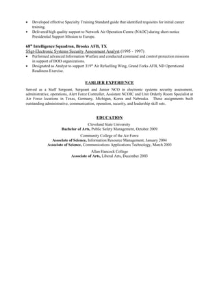 • Developed effective Specialty Training Standard guide that identified requisites for initial career
training.
• Delivered high quality support to Network Air Operation Centre (NAOC) during short-notice
Presidential Support Mission to Europe.
68th
Intelligence Squadron, Brooks AFB, TX
SSgt-Electronic Systems Security Assessment Analyst (1995 - 1997)
• Performed advanced Information Warfare and conducted command and control protection missions
in support of DOD organizations.
• Designated as Analyst to support 319th
Air Refuelling Wing, Grand Forks AFB, ND Operational
Readiness Exercise.
EARLIER EXPERIENCE
Served as a Staff Sergeant, Sergeant and Junior NCO in electronic systems security assessment,
administrative, operations, Alert Force Controller, Assistant NCOIC and Unit Orderly Room Specialist at
Air Force locations in Texas, Germany, Michigan, Korea and Nebraska. These assignments built
outstanding administrative, communication, operation, security, and leadership skill sets.
EDUCATION
Cleveland State University
Bachelor of Arts, Public Safety Management, October 2009
Community College of the Air Force
Associate of Science, Information Resource Management, January 2004
Associate of Science, Communications Applications Technology, March 2003
Allan Hancock College
Associate of Arts, Liberal Arts, December 2003
 