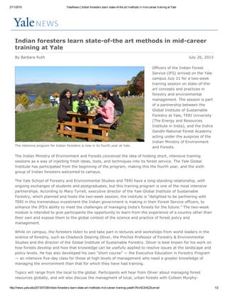 2/11/2015 YaleNews | Indian foresters learn state­of­the art methods in mid­career training at Yale
http://news.yale.edu/2013/07/26/indian­foresters­learn­state­art­methods­mid­career­training­yale#.VNvhD2ntQ3I.email 1/2
By Barbara Ruth
The intensive program for Indian foresters is now in its fourth year at Yale.
Indian foresters learn state­of­the art methods in mid­career
training at Yale
July 26, 2013
Officers of the Indian Forest
Service (IFS) arrived on the Yale
campus July 21 for a two­week
training session on state­of­the­
art concepts and practices in
forestry and environmental
management. The session is part
of a partnership between the
Global Institute of Sustainable
Forestry at Yale, TERI University
(The Energy and Resources
Institute in India), and the Indira
Gandhi National Forest Academy
acting under the auspices of the
Indian Ministry of Environment
and Forests.
The Indian Ministry of Environment and Forests conceived the idea of holding short, intensive training
sessions as a way of injecting fresh ideas, tools, and techniques into its forest service. The Yale Global
Institute has participated from the beginning of the program, making this the fourth year, and the sixth
group of Indian foresters welcomed to campus. 
The Yale School of Forestry and Environmental Studies and TERI have a long­standing relationship, with
ongoing exchanges of students and postgraduates, but this training program is one of the most intensive
partnerships. According to Mary Tyrrell, executive director of the Yale Global Institute of Sustainable
Forestry, which planned and hosts the two­week session, the institute is “delighted to be partnering with
TERI in this tremendous investment the Indian government is making in their Forest Service officers, to
enhance the IFS’s ability to meet the challenges of managing India’s forests for the future.” The two­week
module is intended to give participants the opportunity to learn from the experience of a country other than
their own and expose them to the global context of the science and practice of forest policy and
management. 
While on campus, the foresters listen to and take part in lectures and workshops from world leaders in the
science of forestry, such as Chadwick Dearing Oliver, the Pinchot Professor of Forestry & Environmental
Studies and the director of the Global Institute of Sustainable Forestry. Oliver is best known for his work on
how forests develop and how that knowledge can be usefully applied to resolve issues at the landscape and
policy levels. He has also developed his own “short course” — the Executive Education in Forestry Program
— an intensive five­day class for those at high levels of management who need a greater knowledge of
managing the environment than that for which they have had training.
Topics will range from the local to the global. Participants will hear from Oliver about managing forest
resources globally, and will also discuss the managment of local, urban forests with Colleen Murphy­
 